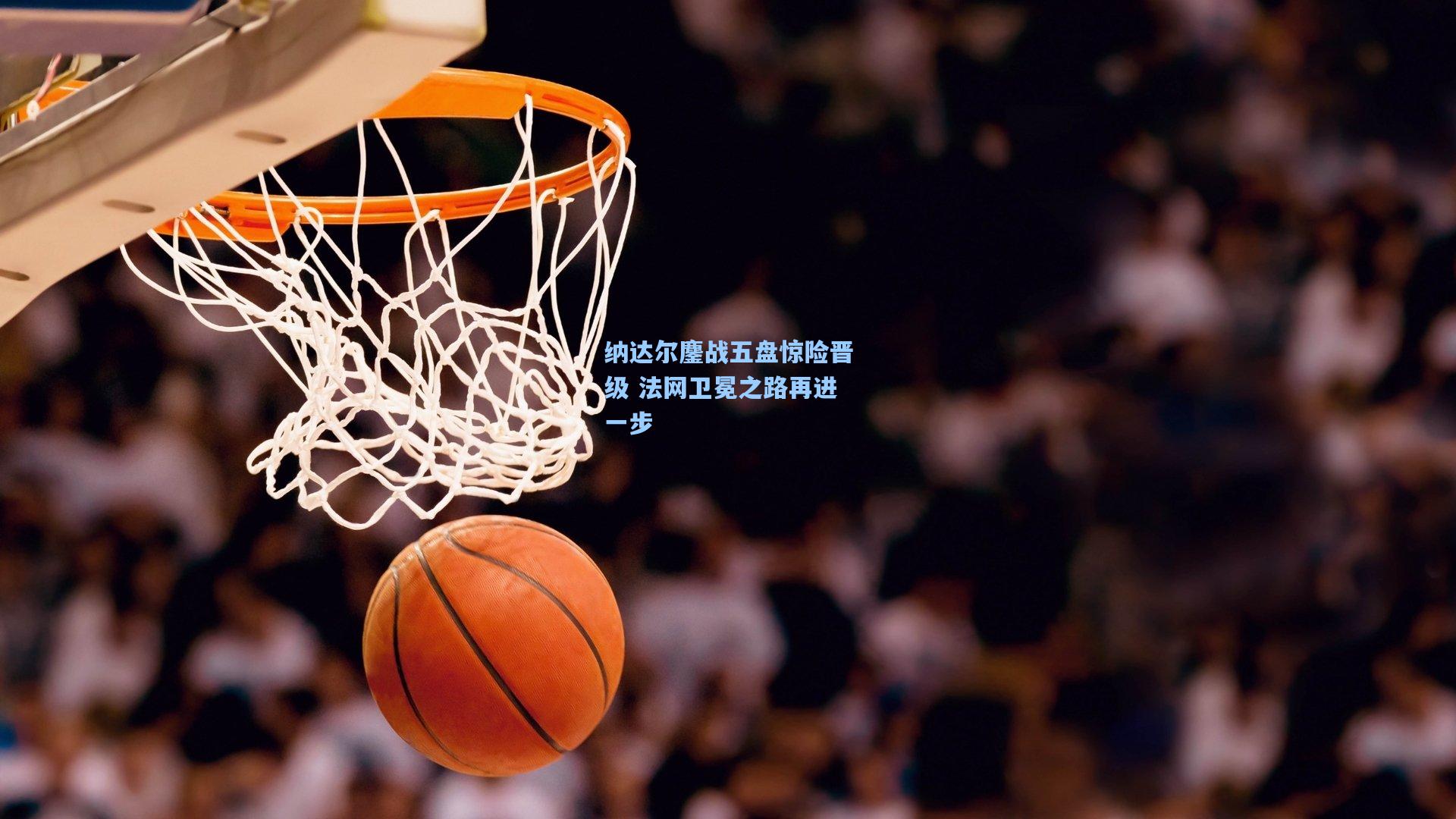 纳达尔鏖战五盘惊险晋级 法网卫冕之路再进一步