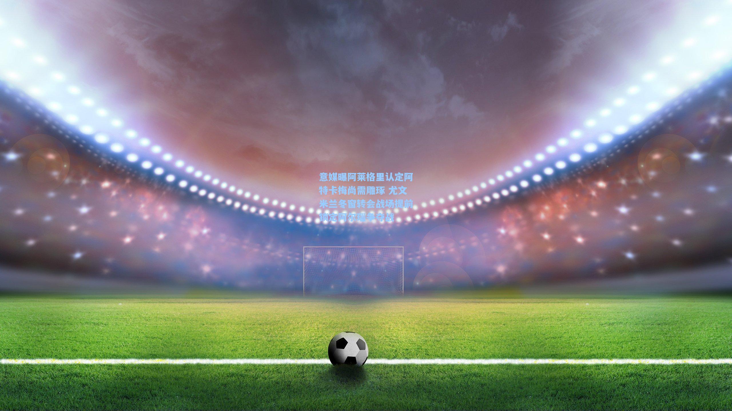 意媒曝阿莱格里认定阿特卡梅尚需雕琢 尤文米兰冬窗转会战场提前锁定阿尔瑙争夺战