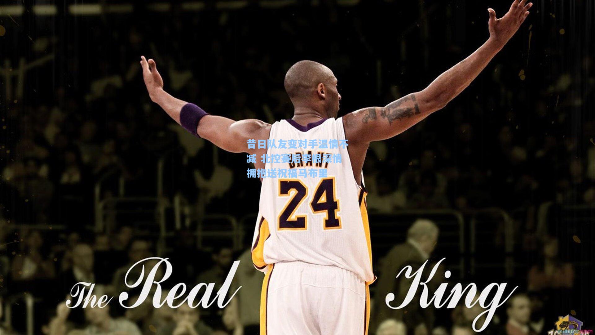 昔日队友变对手温情不减 北控赛后李根深情拥抱送祝福马布里