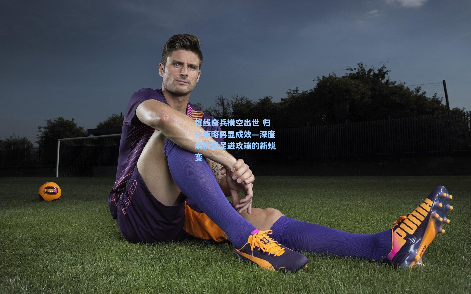 锋线奇兵横空出世 归化策略再显成效—深度解析国足进攻端的新蜕变